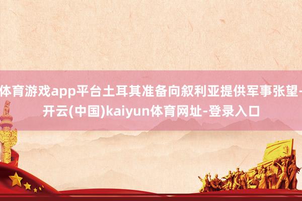 体育游戏app平台土耳其准备向叙利亚提供军事张望-开云(中国)kaiyun体育网址-登录入口