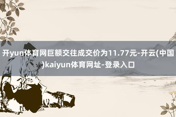开yun体育网巨额交往成交价为11.77元-开云(中国)kaiyun体育网址-登录入口