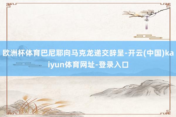 欧洲杯体育巴尼耶向马克龙递交辞呈-开云(中国)kaiyun体育网址-登录入口