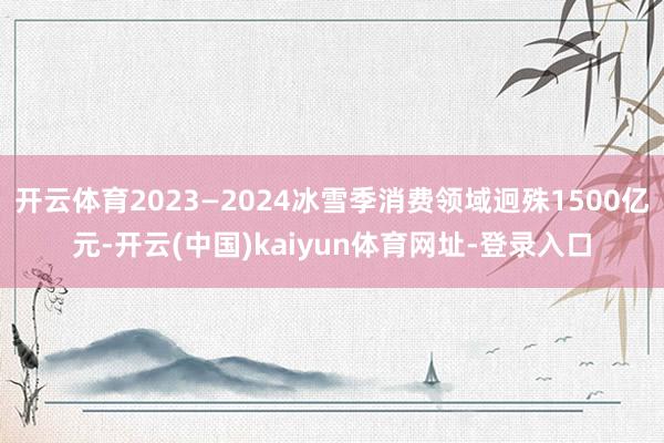 开云体育2023—2024冰雪季消费领域迥殊1500亿元-开云(中国)kaiyun体育网址-登录入口