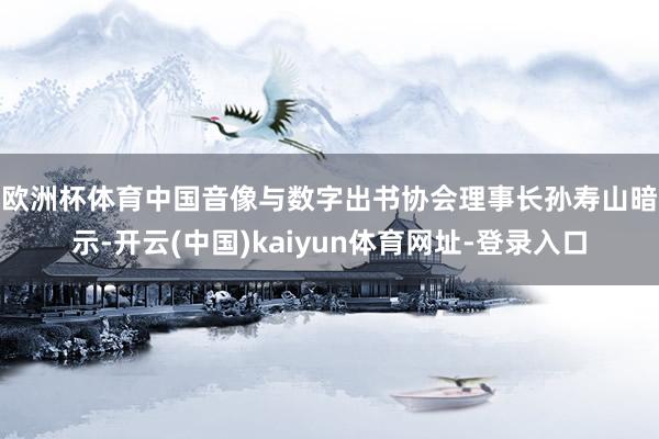欧洲杯体育　　中国音像与数字出书协会理事长孙寿山暗示-开云(中国)kaiyun体育网址-登录入口