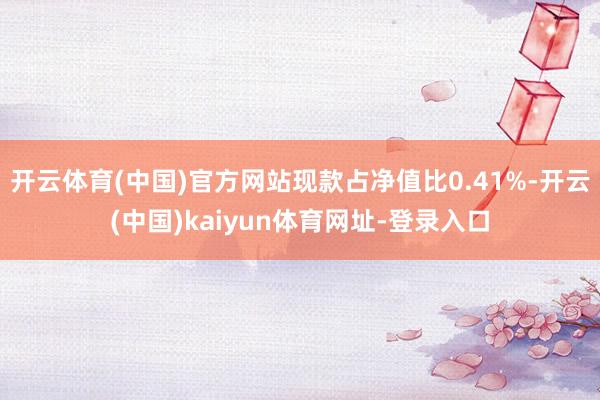 开云体育(中国)官方网站现款占净值比0.41%-开云(中国)kaiyun体育网址-登录入口