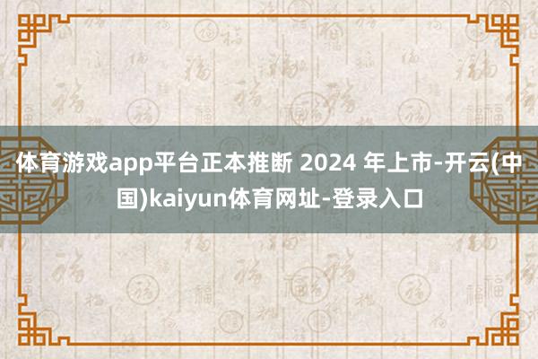 体育游戏app平台正本推断 2024 年上市-开云(中国)kaiyun体育网址-登录入口