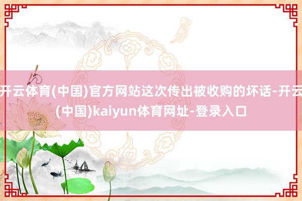 开云体育(中国)官方网站这次传出被收购的坏话-开云(中国)kaiyun体育网址-登录入口