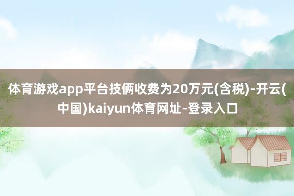 体育游戏app平台技俩收费为20万元(含税)-开云(中国)kaiyun体育网址-登录入口