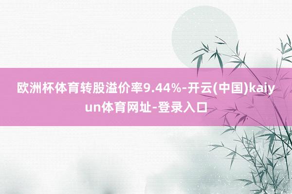 欧洲杯体育转股溢价率9.44%-开云(中国)kaiyun体育网址-登录入口