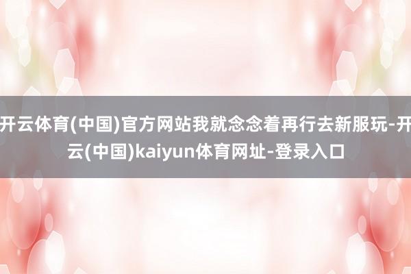 开云体育(中国)官方网站我就念念着再行去新服玩-开云(中国)kaiyun体育网址-登录入口
