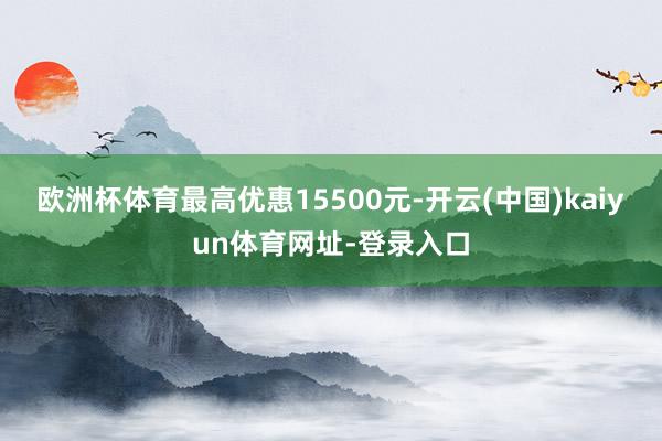 欧洲杯体育最高优惠15500元-开云(中国)kaiyun体育网址-登录入口
