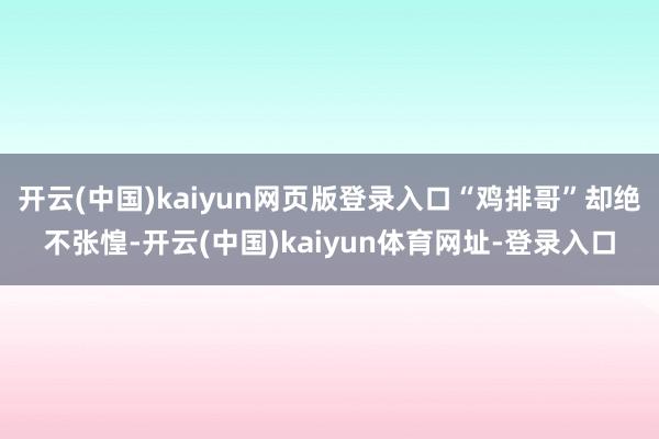 开云(中国)kaiyun网页版登录入口“鸡排哥”却绝不张惶-开云(中国)kaiyun体育网址-登录入口