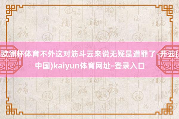 欧洲杯体育不外这对筋斗云来说无疑是遭罪了-开云(中国)kaiyun体育网址-登录入口