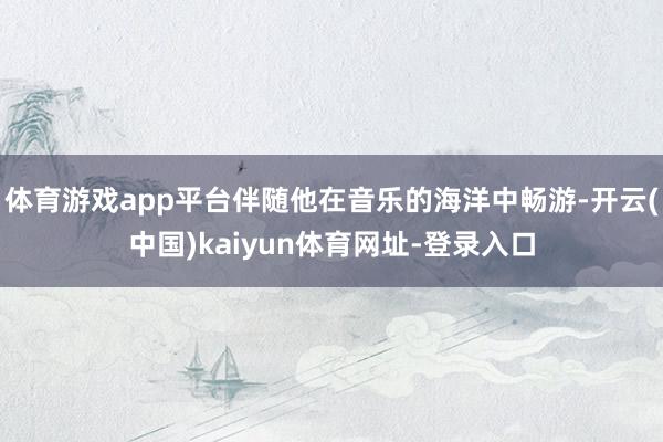 体育游戏app平台伴随他在音乐的海洋中畅游-开云(中国)kaiyun体育网址-登录入口