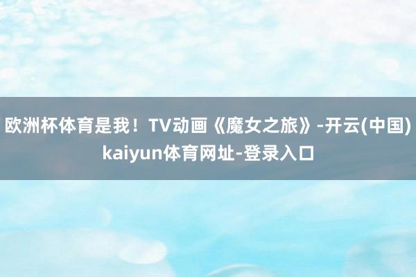 欧洲杯体育是我！TV动画《魔女之旅》-开云(中国)kaiyun体育网址-登录入口