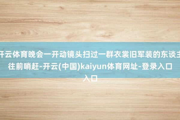 开云体育晚会一开动镜头扫过一群衣裳旧军装的东谈主往前哨赶-开云(中国)kaiyun体育网址-登录入口