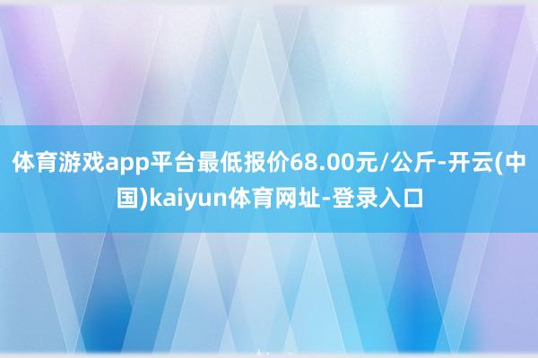 体育游戏app平台最低报价68.00元/公斤-开云(中国)kaiyun体育网址-登录入口