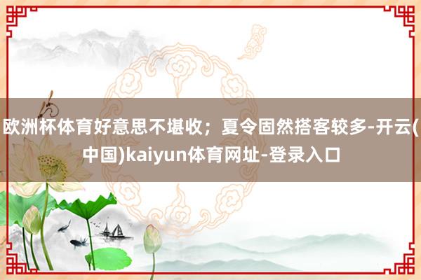 欧洲杯体育好意思不堪收；夏令固然搭客较多-开云(中国)kaiyun体育网址-登录入口