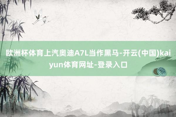 欧洲杯体育上汽奥迪A7L当作黑马-开云(中国)kaiyun体育网址-登录入口