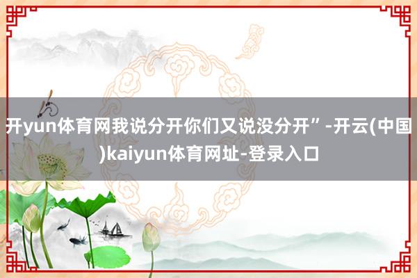 开yun体育网我说分开你们又说没分开”-开云(中国)kaiyun体育网址-登录入口