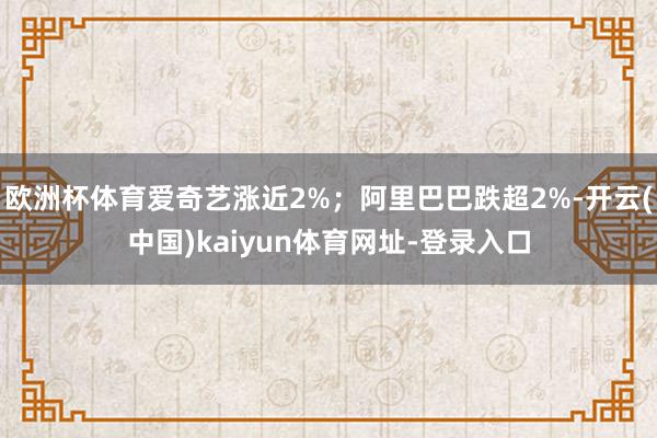 欧洲杯体育爱奇艺涨近2%;阿里巴巴跌超2%-开云(中国)kaiyun体育网址-登录入口