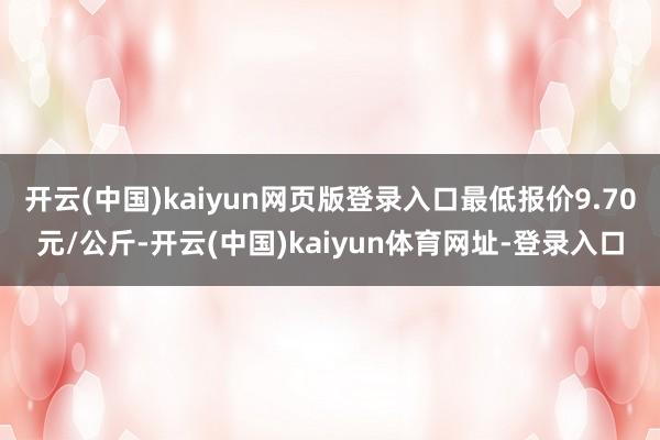 开云(中国)kaiyun网页版登录入口最低报价9.70元/公斤-开云(中国)kaiyun体育网址-登录入口