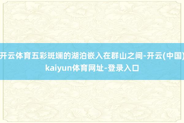 开云体育五彩斑斓的湖泊嵌入在群山之间-开云(中国)kaiyun体育网址-登录入口