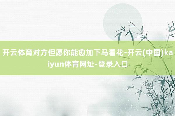 开云体育对方但愿你能愈加下马看花-开云(中国)kaiyun体育网址-登录入口