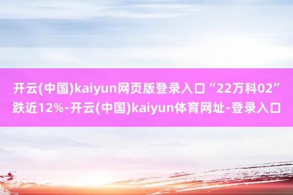 开云(中国)kaiyun网页版登录入口“22万科02”跌近12%-开云(中国)kaiyun体育网址-登录入口