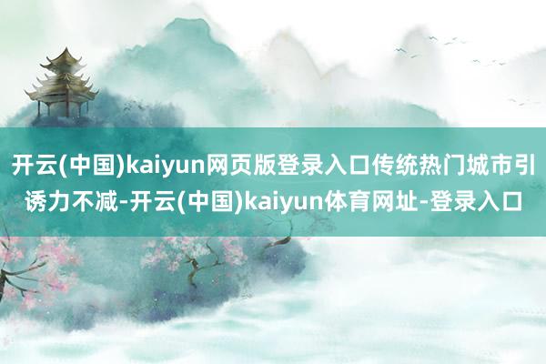 开云(中国)kaiyun网页版登录入口传统热门城市引诱力不减-开云(中国)kaiyun体育网址-登录入口