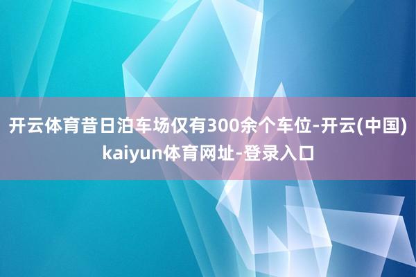 开云体育昔日泊车场仅有300余个车位-开云(中国)kaiyun体育网址-登录入口