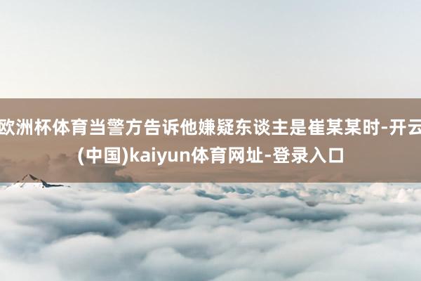 欧洲杯体育当警方告诉他嫌疑东谈主是崔某某时-开云(中国)kaiyun体育网址-登录入口