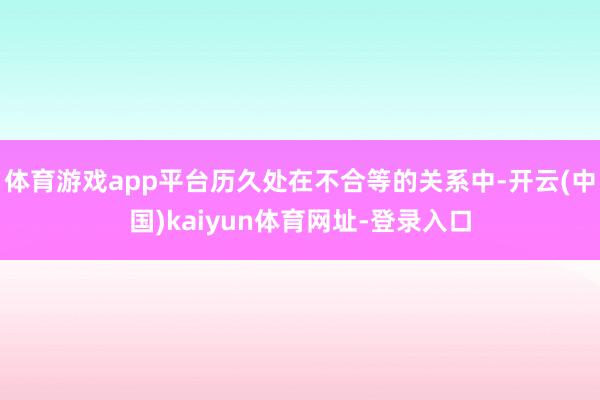 体育游戏app平台历久处在不合等的关系中-开云(中国)kaiyun体育网址-登录入口