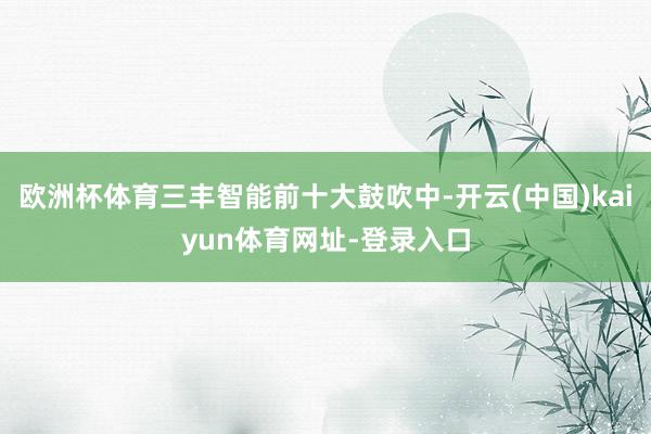 欧洲杯体育三丰智能前十大鼓吹中-开云(中国)kaiyun体育网址-登录入口