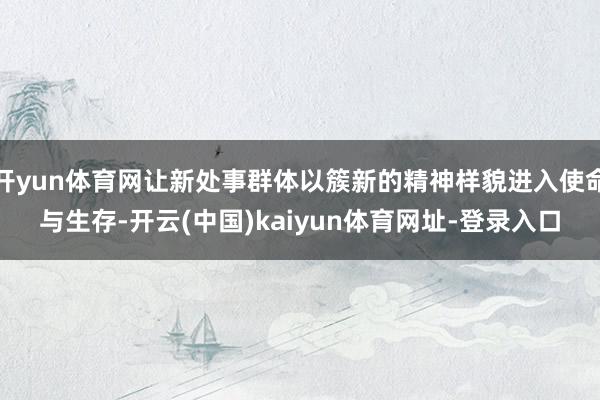 开yun体育网让新处事群体以簇新的精神样貌进入使命与生存-开云(中国)kaiyun体育网址-登录入口
