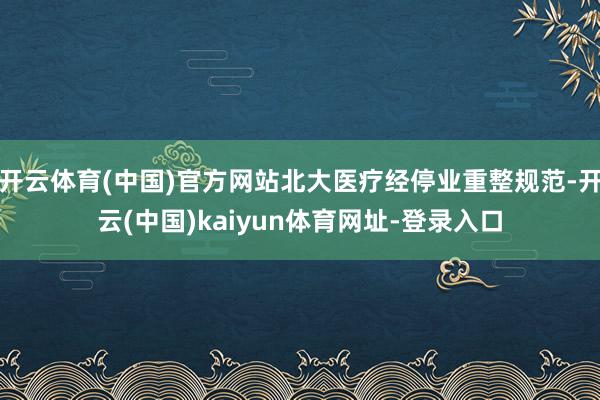开云体育(中国)官方网站北大医疗经停业重整规范-开云(中国)kaiyun体育网址-登录入口