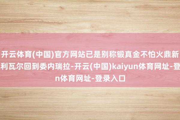 开云体育(中国)官方网站已是别称锻真金不怕火鼎新者的玻利瓦尔回到委内瑞拉-开云(中国)kaiyun体育网址-登录入口