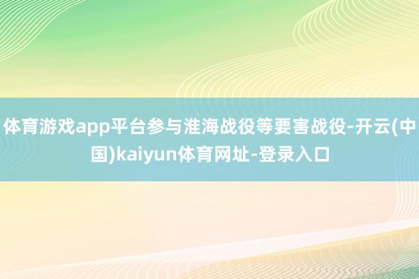 体育游戏app平台参与淮海战役等要害战役-开云(中国)kaiyun体育网址-登录入口
