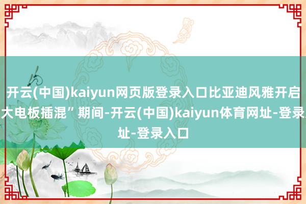 开云(中国)kaiyun网页版登录入口比亚迪风雅开启了“大电板插混”期间-开云(中国)kaiyun体育网址-登录入口