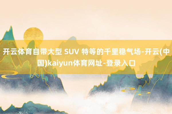 开云体育自带大型 SUV 特等的千里稳气场-开云(中国)kaiyun体育网址-登录入口