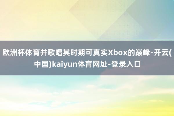 欧洲杯体育并歌唱其时期可真实Xbox的巅峰-开云(中国)kaiyun体育网址-登录入口