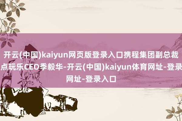 开云(中国)kaiyun网页版登录入口携程集团副总裁、景点玩乐CEO季毅华-开云(中国)kaiyun体育网址-登录入口