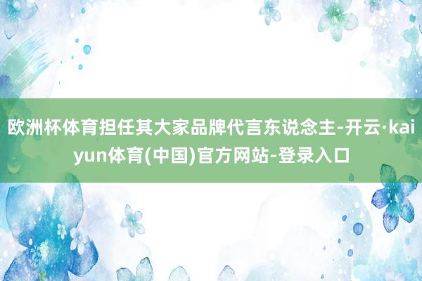 欧洲杯体育担任其大家品牌代言东说念主-开云·kaiyun体育