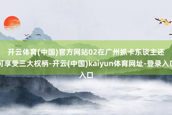 开云体育(中国)官方网站　　02在广州　　抓卡东谈主还可享受三大权柄-开云(中国)kaiyun体育网址-登录入口