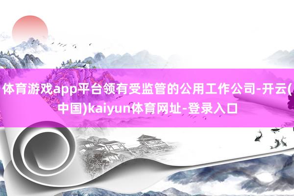 体育游戏app平台领有受监管的公用工作公司-开云(中国)kaiyun体育网址-登录入口