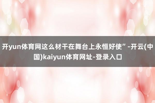 开yun体育网这么材干在舞台上永恒好使”-开云(中国)kaiyun体育网址-登录入口