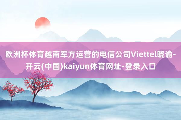 欧洲杯体育越南军方运营的电信公司Viettel晓谕-开云(中国)kaiyun体育网址-登录入口