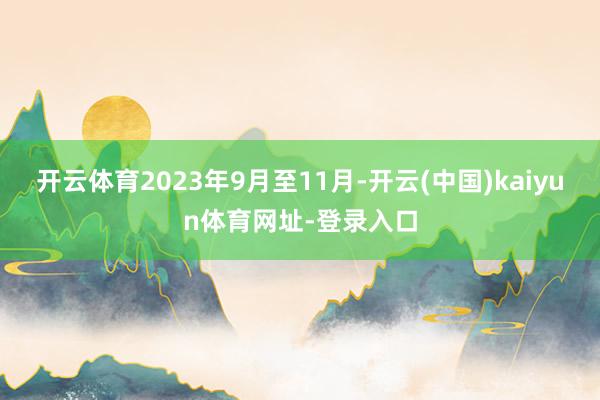 开云体育2023年9月至11月-开云(中国)kaiyun体育网址-登录入口