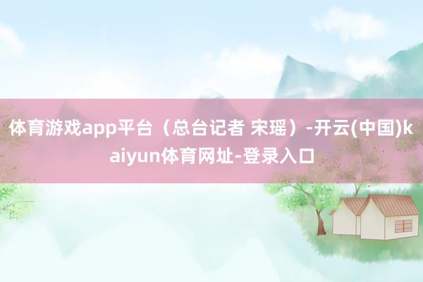 体育游戏app平台（总台记者 宋瑶）-开云(中国)kaiyun体育网址-登录入口