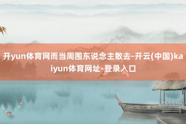 开yun体育网而当周围东说念主散去-开云(中国)kaiyun体育网址-登录入口