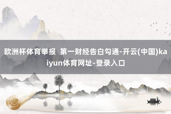 欧洲杯体育举报 第一财经告白勾通-开云(中国)kaiyun体育网址-登录入口