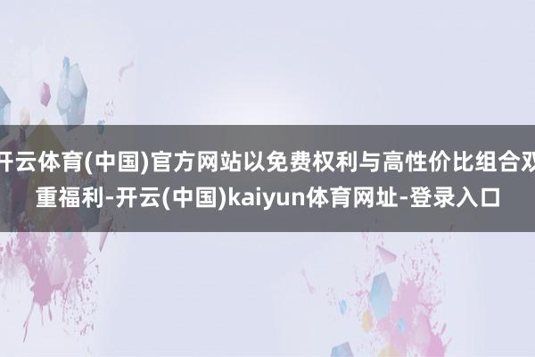 开云体育(中国)官方网站以免费权利与高性价比组合双重福利-开云(中国)kaiyun体育网址-登录入口