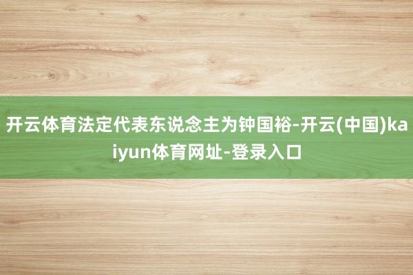 开云体育法定代表东说念主为钟国裕-开云(中国)kaiyun体育网址-登录入口